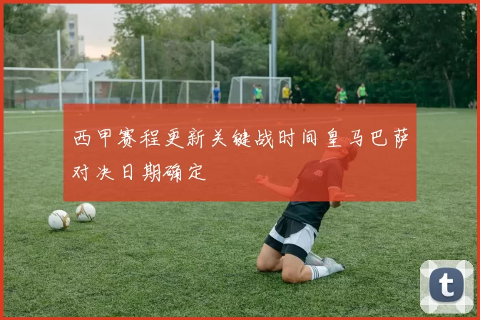 西甲赛程更新关键战时间皇马巴萨对决日期确定