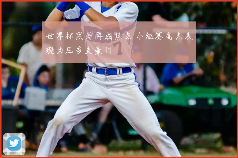 世界杯黑马再成焦点 小组赛高光表现力压多支豪门