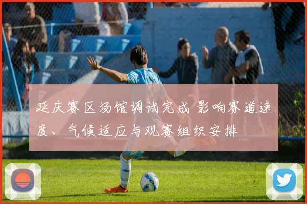 延庆赛区场馆调试完成 影响赛道速度、气候适应与观赛组织安排