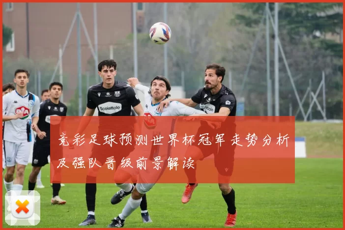 竞彩足球预测世界杯冠军走势分析及强队晋级前景解读