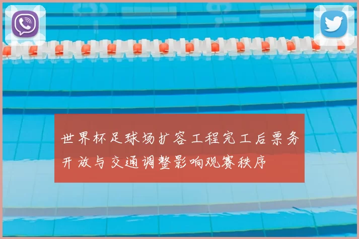 世界杯足球场扩容工程完工后票务开放与交通调整影响观赛秩序