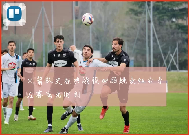 火箭队史经典战役回顾姚麦组合季后赛高光时刻