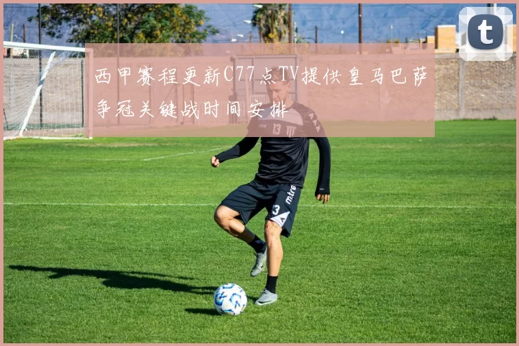 西甲赛程更新C77点TV提供皇马巴萨争冠关键战时间安排