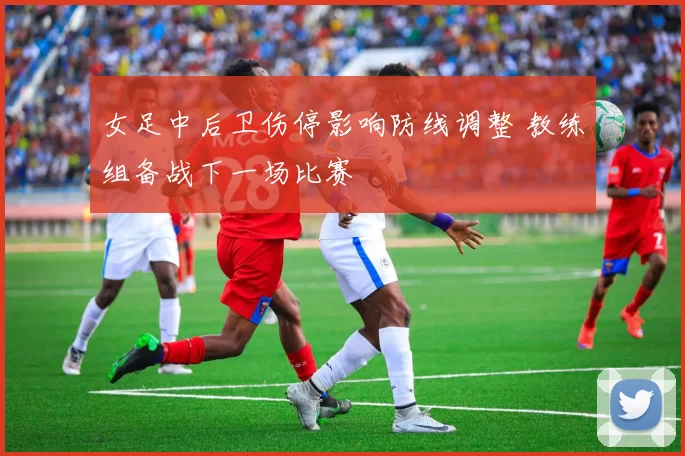 女足中后卫伤停影响防线调整 教练组备战下一场比赛