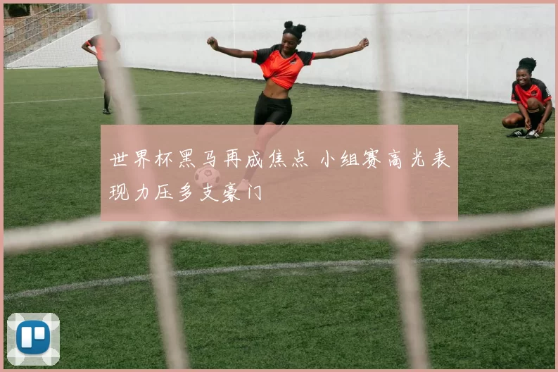 世界杯黑马再成焦点 小组赛高光表现力压多支豪门