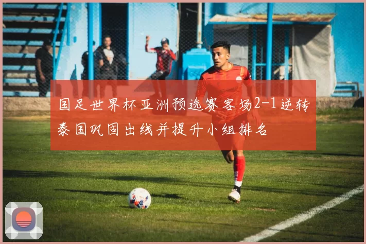 国足世界杯亚洲预选赛客场2-1逆转泰国巩固出线并提升小组排名