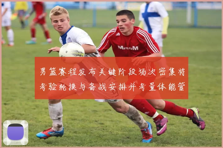 男篮赛程发布关键阶段场次密集将考验轮换与备战安排并考量体能管理