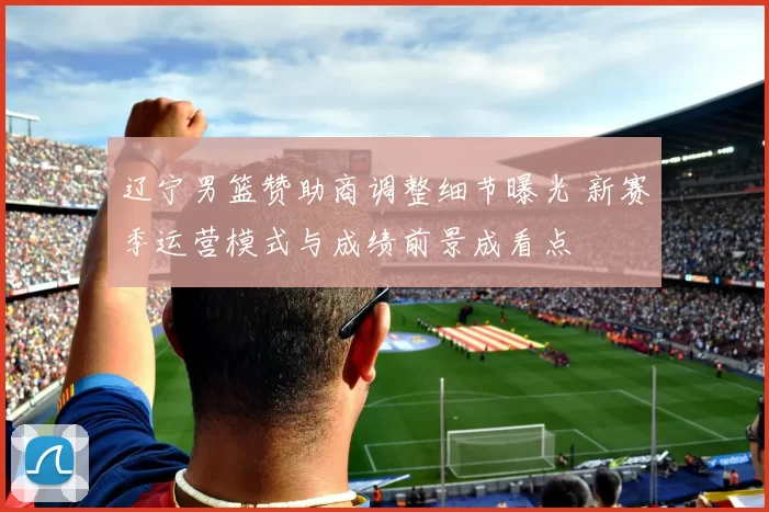 辽宁男篮赞助商调整细节曝光 新赛季运营模式与成绩前景成看点