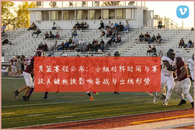 男篮赛程公布:小组对阵时间与赛段关键轮换影响备战与出线形势