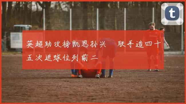 英超助攻榜凯恩孙兴慜联手造四十五次进球位列前二