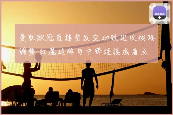 曼联欧冠直播首发变动致进攻线路调整 红魔边路与中锋连接成看点