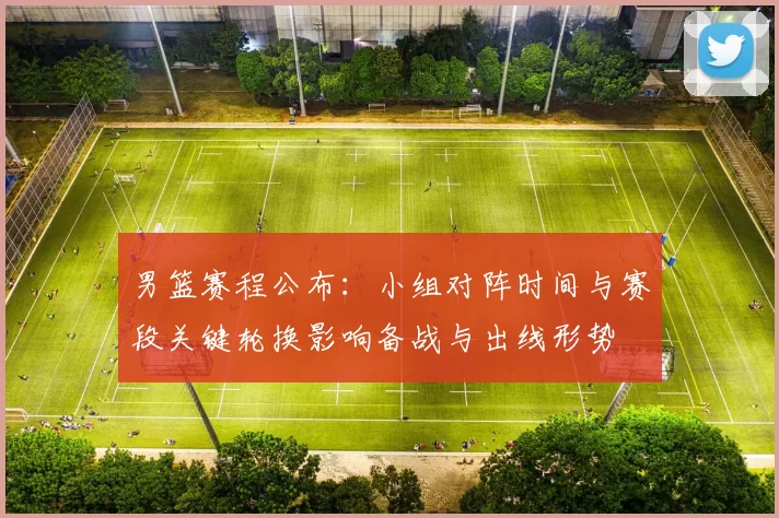 男篮赛程公布:小组对阵时间与赛段关键轮换影响备战与出线形势