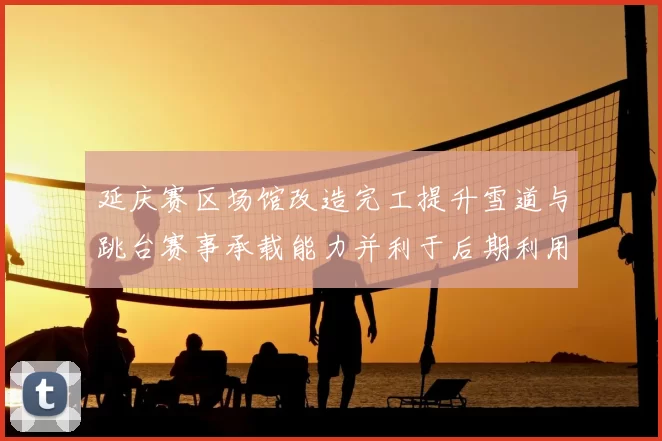 延庆赛区场馆改造完工提升雪道与跳台赛事承载能力并利于后期利用