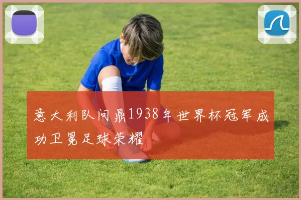 意大利队问鼎1938年世界杯冠军成功卫冕足球荣耀