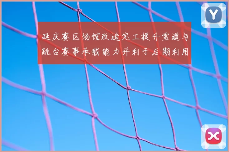 延庆赛区场馆改造完工提升雪道与跳台赛事承载能力并利于后期利用