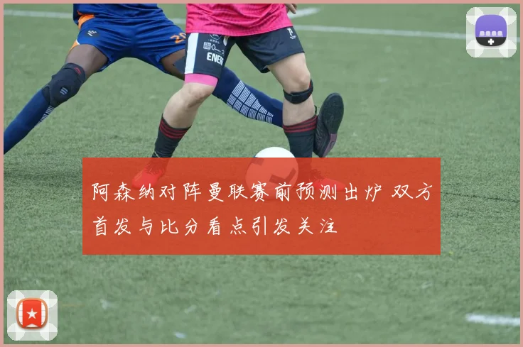 阿森纳对阵曼联赛前预测出炉 双方首发与比分看点引发关注