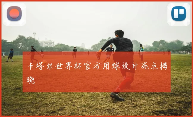 卡塔尔世界杯官方用球设计亮点揭晓