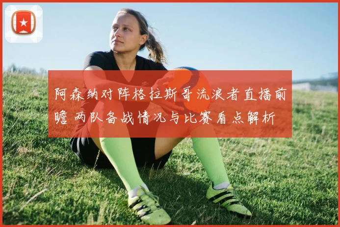阿森纳对阵格拉斯哥流浪者直播前瞻 两队备战情况与比赛看点解析