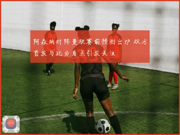 阿森纳对阵曼联赛前预测出炉 双方首发与比分看点引发关注