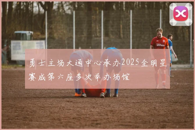 勇士主场大通中心承办2025全明星赛成第六座多次举办场馆