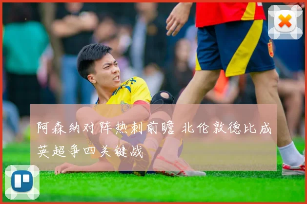 阿森纳对阵热刺前瞻 北伦敦德比成英超争四关键战