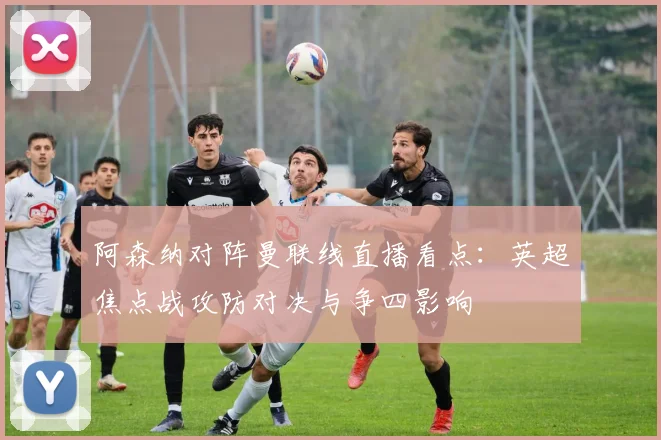 阿森纳对阵曼联线直播看点：英超焦点战攻防对决与争四影响