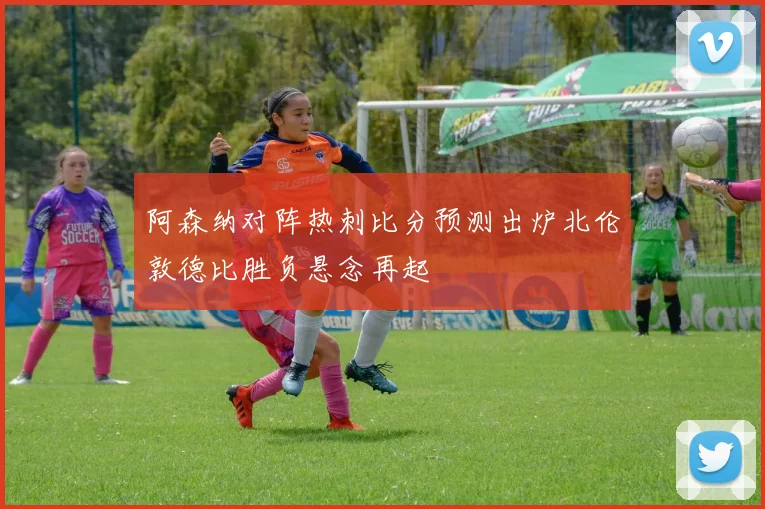 阿森纳对阵热刺比分预测出炉北伦敦德比胜负悬念再起